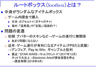ルートボックス（lootbox）とは？
 中身がランダムなアイテムボックス
 ゲーム内課金で購入
 日本：カプセルトイ（ガチャガチャ）
 海外：「道具箱」や「宝箱」（福袋的？）
 問題の変遷
 初期：アバターのスキンなど→ゲームの進行に無関係
 あまり問題にならない
 近年：ゲーム進行が有利になるアイテム（FPSだと武器）
→アンフェア，Pay to Win，ギャンブルと批判
 最近：”STAR WARS バトルフロント II”（2017年12月）
ネットで大炎上→Electronic Artsが課金措置を停止
→課金再開（2018年4月）
 