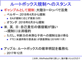 ルートボックス規制へのスタンス
 ギャンブルとして規制：大陸ヨーロッパで活発
 ベルギー：2018年4月から規制
 EAが規制に応じず捜索（9月）
 オランダ：2018年6月から規制
 米，英，日：自己責任の価値観が強い
→規制には消極的
 ただし、判断力の未熟な子供への規制はあり得る
 FTC（米連邦取引委員会）が調査開始（2018年11月）
 アップル：ルートボックスの確率明記を義務化
 2017年12月
この件、WikiPediaが妙に詳しい。誰が書いたんだろう？
 