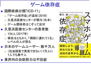 ゲーム依存症
 国際疾病分類「ICD-11」
 「ゲーム依存症」が追加（2018）
 久里浜医療センターが関与（右本）
 ゲーム関係者はこぞって反対
 久里浜医療センターの患者数
 134人（2017年）
 病名はともかく、「病院に連れてくる」
レベルの人が居る
 日本のゲームユーザー：数千万人
 （社会調査で発見できない）1万人に
1人でも数千人
 業界内の自助努力は不回避
 