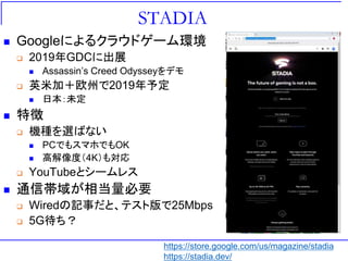 STADIA
 Googleによるクラウドゲーム環境
 2019年GDCに出展
 Assassin’s Creed Odysseyをデモ
 英米加＋欧州で2019年予定
 日本：未定
 特徴
 機種を選ばない
 PCでもスマホでもOK
 高解像度（4K）も対応
 YouTubeとシームレス
 通信帯域が相当量必要
 Wiredの記事だと、テスト版で25Mbps
 5G待ち？
https://store.google.com/us/magazine/stadia
https://stadia.dev/
 