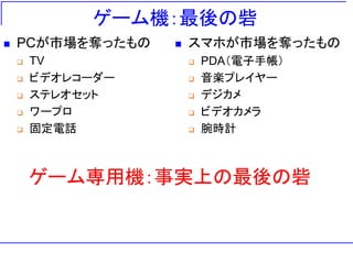 ゲーム機：最後の砦
 PCが市場を奪ったもの
 TV
 ビデオレコーダー
 ステレオセット
 ワープロ
 固定電話
 スマホが市場を奪ったもの
 PDA（電子手帳）
 音楽プレイヤー
 デジカメ
 ビデオカメラ
 腕時計
ゲーム専用機：事実上の最後の砦
 