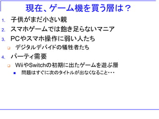 現在、ゲーム機を買う層は？
1. 子供がまだ小さい親
2. スマホゲームでは飽き足らないマニア
3. PCやスマホ操作に弱い人たち
 デジタルデバイドの犠牲者たち
4. パーティ需要
 WiiやSwitchの初期に出たゲームを遊ぶ層
 問題はすぐに次のタイトルが出なくなること・・・
 