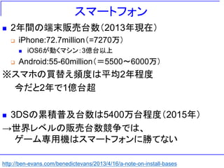 スマートフォン
 2年間の端末販売台数（2013年現在）
 iPhone:72.7million（=7270万）
 iOS6が動くマシン：3億台以上
 Android:55-60million（＝5500～6000万）
※スマホの買替え頻度は平均2年程度
今だと2年で1億台超
 3DSの累積普及台数は5400万台程度（2015年）
→世界レベルの販売台数競争では、
ゲーム専用機はスマートフォンに勝てない
http://ben-evans.com/benedictevans/2013/4/16/a-note-on-install-bases
 