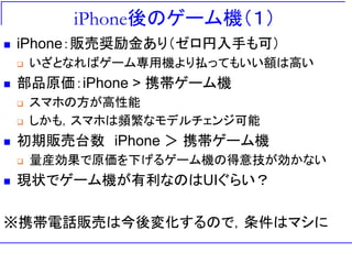 iPhone後のゲーム機（１）
 iPhone：販売奨励金あり（ゼロ円入手も可）
 いざとなればゲーム専用機より払ってもいい額は高い
 部品原価：iPhone > 携帯ゲーム機
 スマホの方が高性能
 しかも，スマホは頻繁なモデルチェンジ可能
 初期販売台数 iPhone ＞ 携帯ゲーム機
 量産効果で原価を下げるゲーム機の得意技が効かない
 現状でゲーム機が有利なのはUIぐらい？
※携帯電話販売は今後変化するので，条件はマシに
 