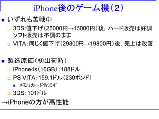 iPhone後のゲーム機（２）
 いずれも苦戦中
 3DS:値下げ（25000円→15000円）後，ハード販売は好調
ソフト販売は不調のまま
 VITA：同じく値下げ（29800円→19800円）後，売上は改善
 製造原価（初出荷時）
 iPhone4s（16GB）：188ドル
 PS VITA：159.1ドル（230ポンド）
 メモリカード含まず
 3DS：101ドル
→iPhoneの方が高性能
 