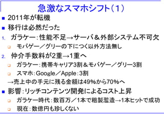 急激なスマホシフト（１）
 2011年が転機
 移行は必然だった
1. ガラケー：性能不足→サーバ＆外部システム不可欠
 モバゲー／グリーの下につく以外方法無し
2. 仲介手数料が2重→1重へ
 ガラケー：携帯キャリア3割＆モバゲー／グリー3割
 スマホ：Gooｇle／Apple：3割
→売上中の手元に残る金額は49％から70％へ
 影響：リッチコンテンツ開発によるコスト上昇
 ガラケー時代：数百万／1本で粗製濫造→1本ヒットで成功
 現在：数億円も珍しくない
 