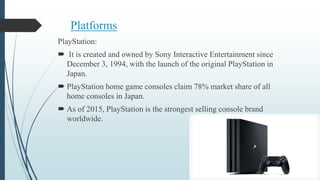 Platforms
PlayStation:
 It is created and owned by Sony Interactive Entertainment since
December 3, 1994, with the launch of the original PlayStation in
Japan.
 PlayStation home game consoles claim 78% market share of all
home consoles in Japan.
 As of 2015, PlayStation is the strongest selling console brand
worldwide.
 