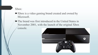 Xbox:
Xbox is a video gaming brand created and owned by
Microsoft.
The brand was first introduced in the United States in
November 2001, with the launch of the original Xbox
console.
 
