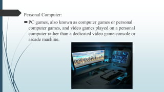 Personal Computer:
PC games, also known as computer games or personal
computer games, and video games played on a personal
computer rather than a dedicated video game console or
arcade machine.
 