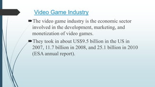 Video Game Industry
The video game industry is the economic sector
involved in the development, marketing, and
monetization of video games.
They took in about US$9.5 billion in the US in
2007, 11.7 billion in 2008, and 25.1 billion in 2010
(ESA annual report).
 