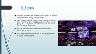 E-Sports
 eSports, also known as electronic sports is a form
of competition using video games.
 The earliest known video game competition took
place on 19 October 1972 at Stanford University
for the game Spacewar.
 Global esports revenue projected to reach
$905.6m in 2018
 ESL acquires minority stake in Indian publisher
Nazara Technologies
 
