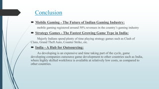 Conclusion
 Mobile Gaming - The Future of Indian Gaming Industry:
mobile gaming registered around 50% revenues in the country’s gaming industry
 Strategy Games - The Fastest Growing Game Type in India:
Majorly Indians spend plenty of time playing strategy games such as Clash of
Clans, Grand Theft Auto, Counter Strike, etc.
 India - A Hub for Outsourcing:
As developing is an expensive and time taking part of the cycle, game
developing companies outsource game development to other countries such as India,
where highly skilled workforce is available at relatively low costs, as compared to
other countries.
 