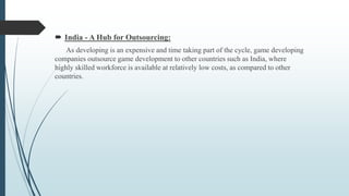 India - A Hub for Outsourcing:
As developing is an expensive and time taking part of the cycle, game developing
companies outsource game development to other countries such as India, where
highly skilled workforce is available at relatively low costs, as compared to other
countries.
 