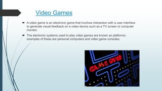 Video Games
 A video game is an electronic game that involves interaction with a user interface
to generate visual feedback on a video device such as a TV screen or computer
monitor.
 The electronic systems used to play video games are known as platforms;
examples of these are personal computers and video game consoles.
 