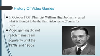 History Of Video Games
In October 1958, Physicist William Higinbotham created
what is thought to be the first video game.(Tennis for
two)
Video gaming did not
reach mainstream
popularity until the
1970s and 1980s
 