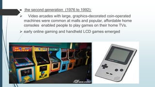  the second generation (1976 to 1992):
 Video arcades with large, graphics-decorated coin-operated
machines were common at malls and popular, affordable home
consoles enabled people to play games on their home TVs.
 early online gaming and handheld LCD games emerged
 
