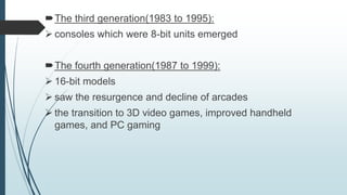 The third generation(1983 to 1995):
 consoles which were 8-bit units emerged
The fourth generation(1987 to 1999):
 16-bit models
 saw the resurgence and decline of arcades
 the transition to 3D video games, improved handheld
games, and PC gaming
 