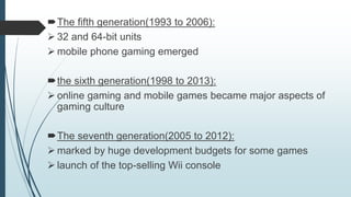 The fifth generation(1993 to 2006):
 32 and 64-bit units
 mobile phone gaming emerged
the sixth generation(1998 to 2013):
 online gaming and mobile games became major aspects of
gaming culture
The seventh generation(2005 to 2012):
 marked by huge development budgets for some games
 launch of the top-selling Wii console
 