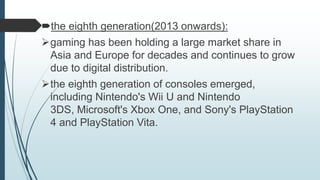the eighth generation(2013 onwards):
gaming has been holding a large market share in
Asia and Europe for decades and continues to grow
due to digital distribution.
the eighth generation of consoles emerged,
including Nintendo's Wii U and Nintendo
3DS, Microsoft's Xbox One, and Sony's PlayStation
4 and PlayStation Vita.
 
