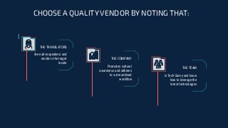 CHOOSE A QUALITY VENDOR BY NOTING THAT:
Is Tech-Savvy and know
how to leverage the
latest technologies
THE TEAM
Are native speakers and
reside in the target
locale
Promotes cultural
awareness and adheres
to a streamlined
workﬂow
THE TRANSLATORS
THE COMPANY
 