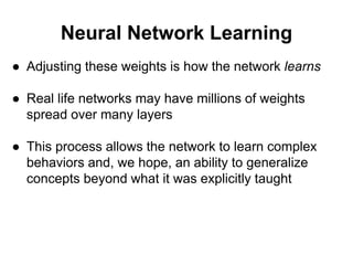 Neural Network Learning
● Adjusting these weights is how the network learns
● Real life networks may have millions of weights
spread over many layers
● This process allows the network to learn complex
behaviors and, we hope, an ability to generalize
concepts beyond what it was explicitly taught
 