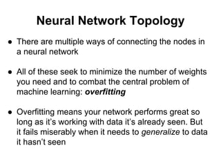 Neural Network Topology
● There are multiple ways of connecting the nodes in
a neural network
● All of these seek to minimize the number of weights
you need and to combat the central problem of
machine learning: overfitting
● Overfitting means your network performs great so
long as it’s working with data it’s already seen. But
it fails miserably when it needs to generalize to data
it hasn’t seen
 