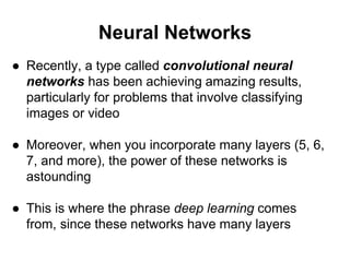 Neural Networks
● Recently, a type called convolutional neural
networks has been achieving amazing results,
particularly for problems that involve classifying
images or video
● Moreover, when you incorporate many layers (5, 6,
7, and more), the power of these networks is
astounding
● This is where the phrase deep learning comes
from, since these networks have many layers
 