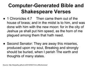 Computer-Generated Bible and
Shakespeare Verses
● 1 Chronicles 4:7 Then came them out of the
house of brass; and in the midst is to him, and was
done with him with the new moon: for in the city of
Jeshua ye shall put him speed, as the horn of me
plagued among them that hath need.
● Second Senator: They are away this miseries,
produced upon my soul, Breaking and strongly
should be buried, when I perish The earth and
thoughts of many states.
Source: http://karpathy.github.io/2015/05/21/rnn-effectiveness/
 
