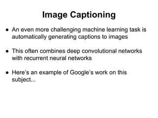 Image Captioning
● An even more challenging machine learning task is
automatically generating captions to images
● This often combines deep convolutional networks
with recurrent neural networks
● Here’s an example of Google’s work on this
subject...
 
