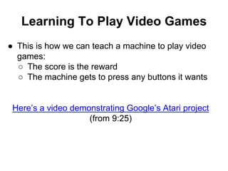 Learning To Play Video Games
● This is how we can teach a machine to play video
games:
○ The score is the reward
○ The machine gets to press any buttons it wants
Here’s a video demonstrating Google’s Atari project
(from 9:25)
 