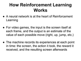 How Reinforcement Learning
Works
● A neural network is at the heart of Reinforcement
Learning
● For video games, the input is the screen itself at
each frame, and the output is an estimate of the
value of each possible move (right, up, jump, etc.)
● The machine records its experiences at each point
in time: the screen, the action it took, the reward it
received, and the resulting screen afterwards
 