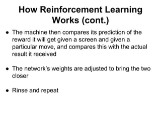 How Reinforcement Learning
Works (cont.)
● The machine then compares its prediction of the
reward it will get given a screen and given a
particular move, and compares this with the actual
result it received
● The network’s weights are adjusted to bring the two
closer
● Rinse and repeat
 