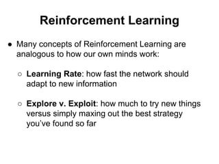 Reinforcement Learning
● Many concepts of Reinforcement Learning are
analogous to how our own minds work:
○ Learning Rate: how fast the network should
adapt to new information
○ Explore v. Exploit: how much to try new things
versus simply maxing out the best strategy
you’ve found so far
 
