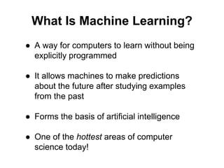 What Is Machine Learning?
● A way for computers to learn without being
explicitly programmed
● It allows machines to make predictions
about the future after studying examples
from the past
● Forms the basis of artificial intelligence
● One of the hottest areas of computer
science today!
 
