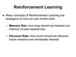 Reinforcement Learning
● Many concepts of Reinforcement Learning are
analogous to how our own minds work:
○ Memory Size: how long should we maintain our
memory of past experiences
○ Discount Rate: how much should we discount
future rewards over immediate rewards
 