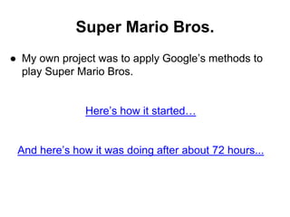 Super Mario Bros.
● My own project was to apply Google’s methods to
play Super Mario Bros.
Here’s how it started…
And here’s how it was doing after about 72 hours...
 