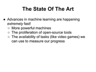 The State Of The Art
● Advances in machine learning are happening
extremely fast!
○ More powerful machines
○ The proliferation of open-source tools
○ The availability of tasks (like video games) we
can use to measure our progress
 