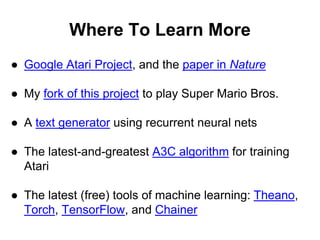 Where To Learn More
● Google Atari Project, and the paper in Nature
● My fork of this project to play Super Mario Bros.
● A text generator using recurrent neural nets
● The latest-and-greatest A3C algorithm for training
Atari
● The latest (free) tools of machine learning: Theano,
Torch, TensorFlow, and Chainer
 