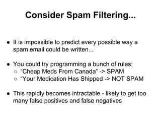 Consider Spam Filtering...
● It is impossible to predict every possible way a
spam email could be written...
● You could try programming a bunch of rules:
○ “Cheap Meds From Canada” -> SPAM
○ “Your Medication Has Shipped -> NOT SPAM
● This rapidly becomes intractable - likely to get too
many false positives and false negatives
 