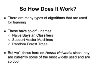 So How Does It Work?
● There are many types of algorithms that are used
for learning
● These have colorful names:
○ Naive Baysian Classifiers
○ Support Vector Machines
○ Random Forest Trees
● But we’ll focus here on Neural Networks since they
are currently some of the most widely used and are
so cool
 