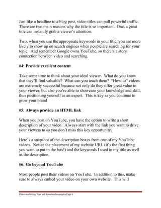 Just like a headline to a blog post, video titles can pull powerful traffic. 
There are two main reasons why the title is so important. One, a great 
title can instantly grab a viewer’s attention. 
Two, when you use the appropriate keywords in your title, you are more 
likely to show up on search engines when people are searching for your 
topic. And remember Google owns YouTube, so there’s a story 
connection between video and searching. 
#4: Provide excellent content 
Take some time to think about your ideal viewer. What do you know 
that they’ll find valuable? What can you teach them? “How-to” videos 
are extremely successful because not only do they offer great value to 
your viewer, but also you’re able to showcase your knowledge and skill, 
thus positioning yourself as an expert. This is key as you continue to 
grow your brand 
#5: Always provide an HTML link 
When you post on YouTube, you have the option to write a short 
description of your video. Always start with the link you want to drive 
your viewers to so you don’t miss this key opportunity. 
Here’s a snapshot of the description boxes from one of my YouTube 
videos. Notice the placement of my website URL (it’s the first thing 
you want to put in the box!) and the keywords I used in my title as well 
as the description. 
#6: Go beyond YouTube 
Most people post their videos on YouTube. In addition to this, make 
sure to always embed your video on your own website. This will 
Video marketing. Free pdf download examples Page 6 
 