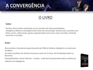 O LIVRO
 Sobre
 No livro, Henry Jenkins aprofunda-se nos conceitos de cultura participativa,
 inteligência coletiva e convergência dos meios de comunicação. Associa esses conceitos com
 filmes, séries, reality shows, games, popularizando assim esses novos conceitos, tentando
 transmitir a sua ideia.


Autor

Henry Jenkins, (nascido em quatro de junho de 1958 em Atlanta, Geórgia) é um americano
estudioso
da mídia e professor de ciências humanas e autor de 11 livros. Ele foi destaque tanto na
Electronic
Gaming Monthly e Game Informer – revistas - onde ele foi questionado sobre os efeitos da
violência em videogames.
 