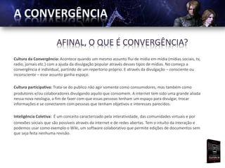 AFINAL, O QUE É CONVERGÊNCIA?
Cultura da Convergência: Acontece quando um mesmo assunto flui de mídia em mídia (mídias sociais, tv,
radio, jornais etc.) com a ajuda da divulgação popular através desses tipos de mídias. No começo a
convergência é individual, partindo de um repertorio próprio. E através da divulgação – consciente ou
inconsciente – esse assunto ganha espaço.

Cultura participativa: Trata-se do publico não agir somente como consumidores, mas também como
produtores e/ou colaboradores divulgando aquilo que consomem. A internet tem sido uma grande aliada
nessa nova neologia, a fim de fazer com que essas pessoas tenham um espaço para divulgar, trocar
informações e se conectarem com pessoas que tenham objetivos e interesses parecidos.

Inteligência Coletiva: É um conceito caracterizado pela interatividade, das comunidades virtuais e por
conexões sociais que são possíveis através da internet e de redes abertas. Tem o intuito da interação e
podemos usar como exemplo o Wiki, um software colaborativo que permite edições de documentos sem
que seja feita nenhuma revisão.
 