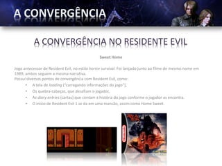 A CONVERGÊNCIA NO RESIDENTE EVIL
                                                Sweet Home

Jogo antecessor de Resident Evil, no estilo horror survival. Foi lançado junto ao filme de mesmo nome em
1989; ambos seguem a mesma narrativa.
Possui diversos pontos de convergência com Resident Evil, como:
      • A tela de loading (“carregando informações do jogo“),
      • Os quebra-cabeças, que desafiam o jogador,
      • As diary entries (cartas) que contam a história do jogo conforme o jogador as encontra.
      • O início de Resident Evil 1 se da em uma mansão, assim como Home Sweet.
 