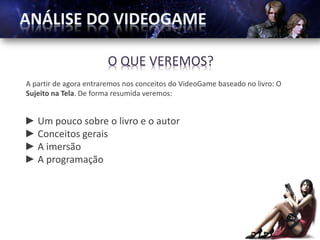 O QUE VEREMOS?
A partir de agora entraremos nos conceitos do VideoGame baseado no livro: O
Sujeito na Tela. De forma resumida veremos:


► Um pouco sobre o livro e o autor
► Conceitos gerais
► A imersão
► A programação
 