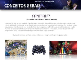 CONTROLE?
                               (O JOGADOR TEM CONTROLE DO PERSONAGEM?)

Depende do que se está jogando, da tecnologia envolvida, e do objetivo do jogo. Em jogos como Guitar
Heroi, você pode customizar o Heroi e até o instrumento, mas quando o jogo começa, fica limitado a fazer
o que o jogo manda, senão não passa de fase. Já em jogos como The Sims, as possibilidades são muito
maiores para explorar todo o universo virtual e literalmente criar uma vida e, apesar de o criador ter
programado tudo, é humanamente impossível ele saber o que você fará.

           O jogador sente o controle em sua mão mas o programador previu quase tudo.
 