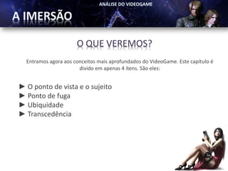 O QUE VEREMOS?
  Entramos agora aos conceitos mais aprofundados do VideoGame. Este capítulo é
                       divido em apenas 4 ítens. São eles:


► O ponto de vista e o sujeito
► Ponto de fuga
► Ubiquidade
► Transcedência
 