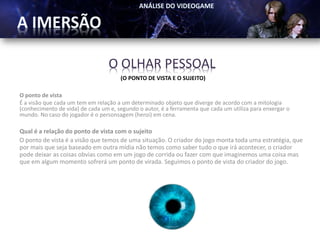 O OLHAR PESSOAL
                                      (O PONTO DE VISTA E O SUJEITO)

O ponto de vista
É a visão que cada um tem em relação a um determinado objeto que diverge de acordo com a mitologia
(conhecimento de vida) de cada um e, segundo o autor, é a ferramenta que cada um utiliza para enxergar o
mundo. No caso do jogador é o personsagem (heroi) em cena.

Qual é a relação do ponto de vista com o sujeito
O ponto de vista é a visão que temos de uma situação. O criador do jogo monta toda uma estratégia, que
por mais que seja baseado em outra mídia não temos como saber tudo o que irá acontecer, o criador
pode deixar as coisas obvias como em um jogo de corrida ou fazer com que imaginemos uma coisa mas
que em algum momento sofrerá um ponto de virada. Seguimos o ponto de vista do criador do jogo.
 
