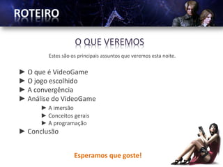 O QUE VEREMOS
        Estes são os principais assuntos que veremos esta noite.


► O que é VideoGame
► O jogo escolhido
► A convergência
► Análise do VideoGame
      ► A imersão
      ► Conceitos gerais
      ► A programação
► Conclusão


                   Esperamos que goste!
 