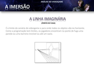 A LINHA IMAGINÁRIA
                                    (PONTO DE FUGA)

É o limite do cenário do videogame e para onde todos os objetos vão no horizonte.
Como a programação tem limites, os jogadores encontram no ponto de fuga uma
parede ou uma barreira invisível ou até um vazio.
 